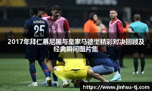 2017年拜仁慕尼黑与皇家马德里精彩对决回顾及经典瞬间图片集