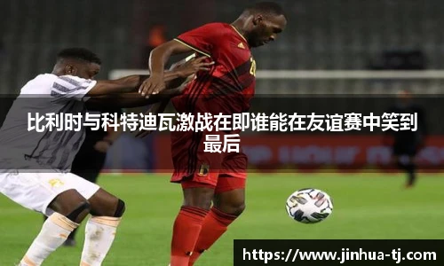 比利时与科特迪瓦激战在即谁能在友谊赛中笑到最后